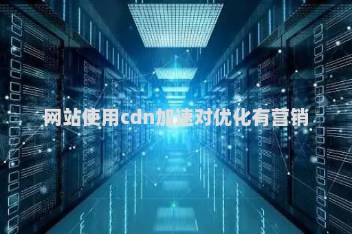 网站使用cdn加速对优化有营销（网站是否有cdn加速）