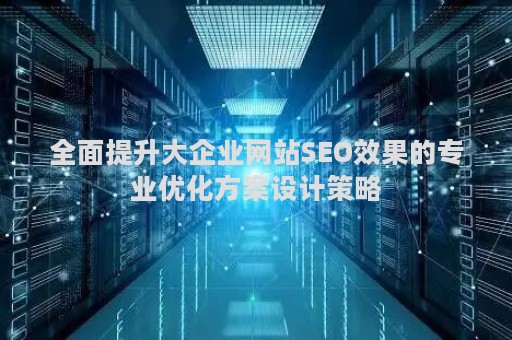 全面提升大企业网站SEO效果的专业优化方案设计策略 全面提升大企业网站SEO效果的专业优化方案设计策略