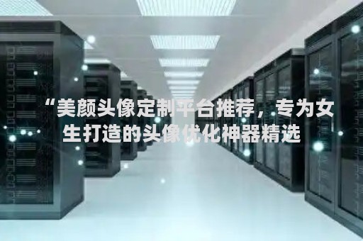 “美颜头像定制平台推荐，专为女生打造的头像优化神器精选