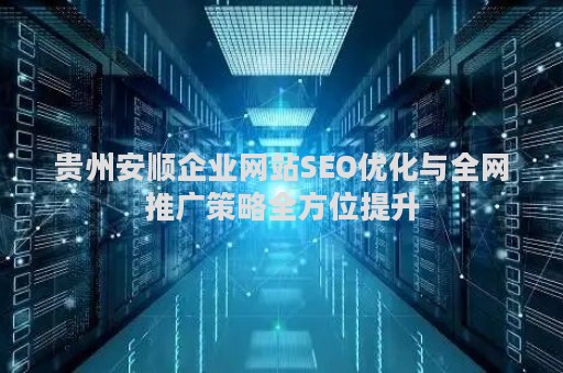 贵州安顺企业网站SEO优化与全网推广策略全方位提升