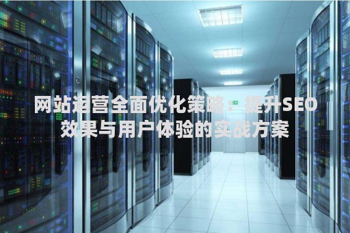 网站运营全面优化策略：提升SEO效果与用户体验的实战方案