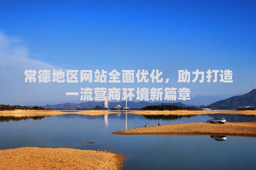 常德地区网站全面优化，助力打造一流营商环境新篇章