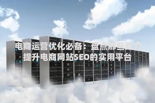 电商运营优化必备：盘点那些助力提升电商网站SEO的实用平台